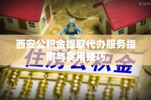 赣榆西安公积金提取代办服务指南与实用技巧