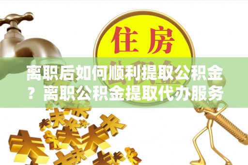 赣榆离职后如何顺利提取公积金？离职公积金提取代办服务帮你搞定！