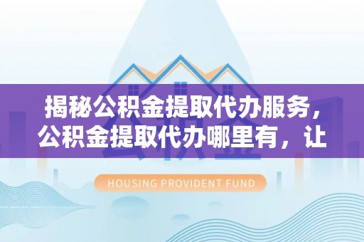 赣榆揭秘公积金提取代办服务，公积金提取代办哪里有，让你省时省心的解决方案