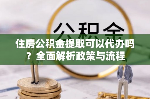 赣榆住房公积金提取可以代办吗？全面解析政策与流程