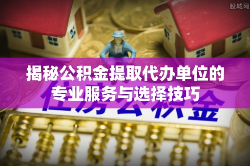 赣榆揭秘公积金提取代办单位的专业服务与选择技巧