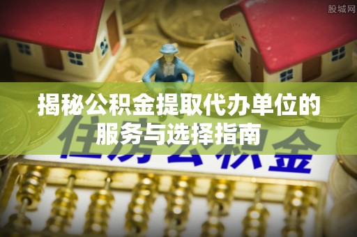 赣榆揭秘公积金提取代办单位的服务与选择指南