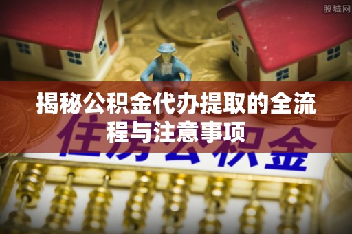 赣榆揭秘公积金代办提取的全流程与注意事项