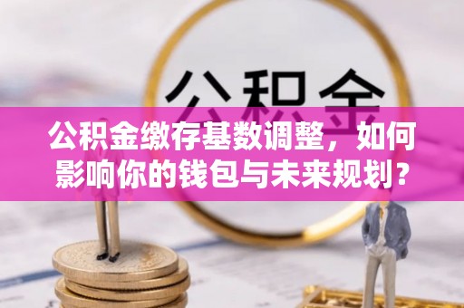 赣榆公积金缴存基数调整，如何影响你的钱包与未来规划？