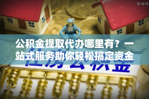 赣榆公积金提取代办哪里有？一站式服务助你轻松搞定资金难题