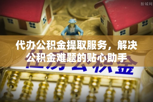 赣榆代办公积金提取服务，解决公积金难题的贴心助手