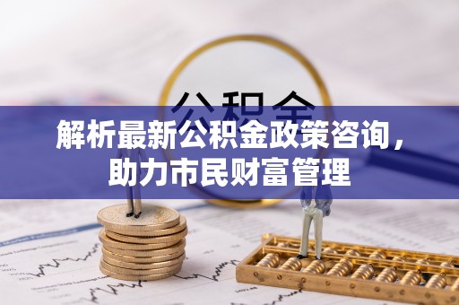 赣榆解析最新公积金政策咨询，助力市民财富管理