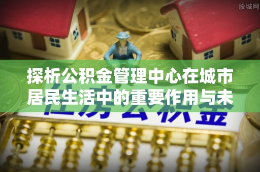 赣榆探析公积金管理中心在城市居民生活中的重要作用与未来发展趋势