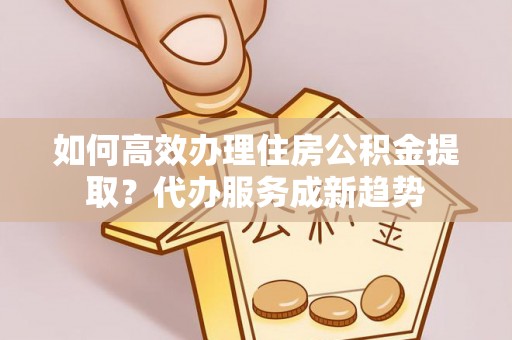 赣榆如何高效办理住房公积金提取？代办服务成新趋势