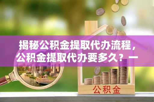 赣榆揭秘公积金提取代办流程，公积金提取代办要多久？一文读懂