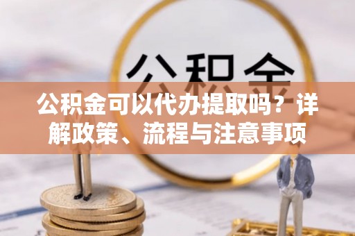 赣榆公积金可以代办提取吗？详解政策、流程与注意事项