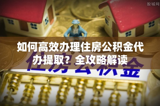 赣榆如何高效办理住房公积金代办提取？全攻略解读