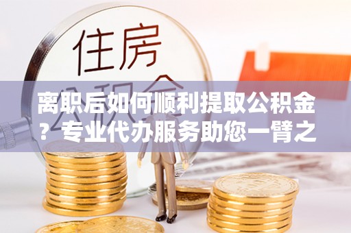 赣榆离职后如何顺利提取公积金？专业代办服务助您一臂之力