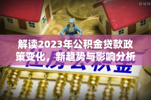 赣榆解读2023年公积金贷款政策变化，新趋势与影响分析