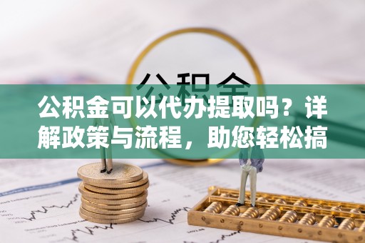 赣榆公积金可以代办提取吗？详解政策与流程，助您轻松搞定！