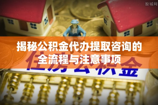 赣榆揭秘公积金代办提取咨询的全流程与注意事项