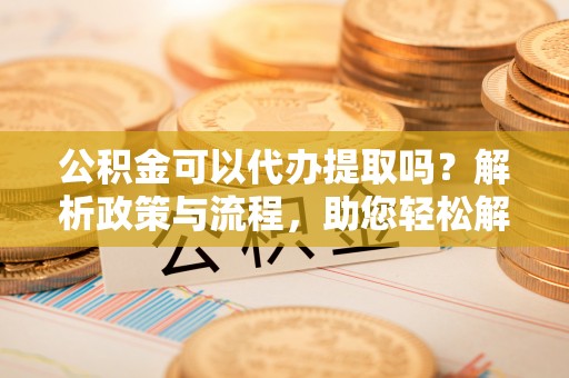 赣榆公积金可以代办提取吗？解析政策与流程，助您轻松解决疑问