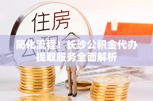 赣榆简化流程！长沙公积金代办提取服务全面解析