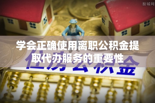 赣榆学会正确使用离职公积金提取代办服务的重要性