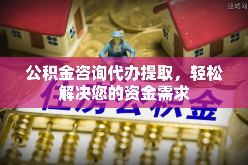 赣榆公积金咨询代办提取，轻松解决您的资金需求