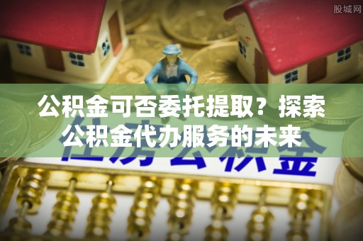 赣榆公积金可否委托提取？探索公积金代办服务的未来